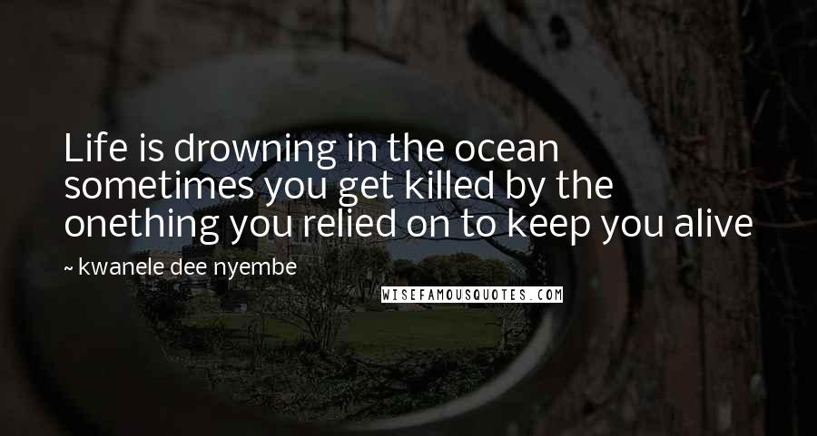 Kwanele Dee Nyembe Quotes: Life is drowning in the ocean sometimes you get killed by the onething you relied on to keep you alive