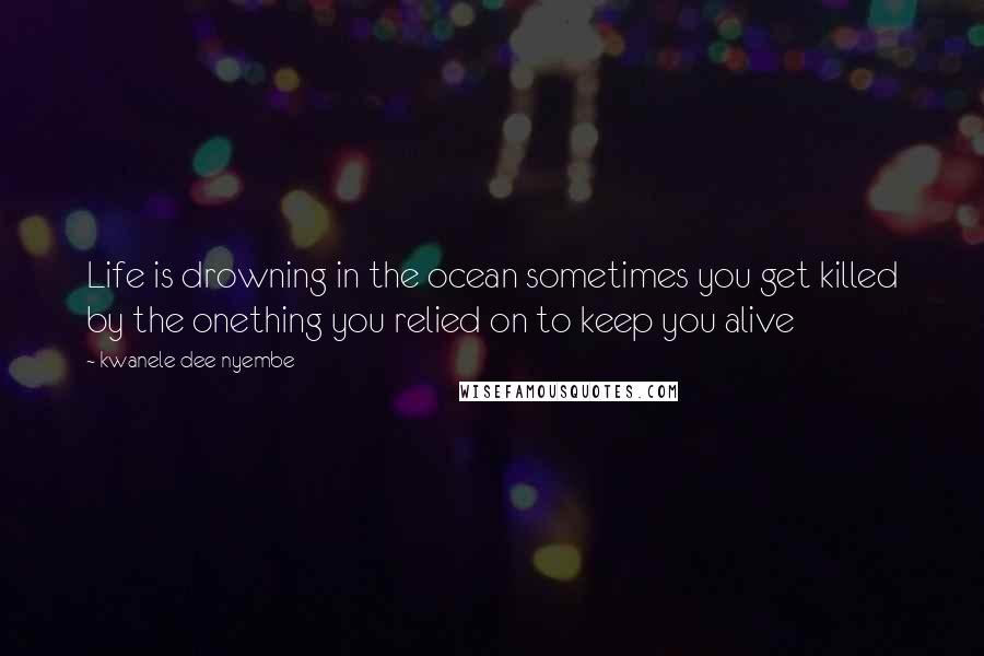 Kwanele Dee Nyembe Quotes: Life is drowning in the ocean sometimes you get killed by the onething you relied on to keep you alive