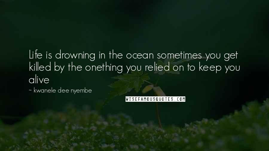 Kwanele Dee Nyembe Quotes: Life is drowning in the ocean sometimes you get killed by the onething you relied on to keep you alive