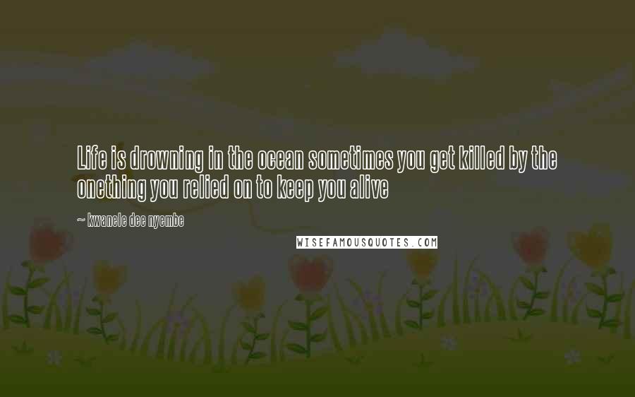 Kwanele Dee Nyembe Quotes: Life is drowning in the ocean sometimes you get killed by the onething you relied on to keep you alive