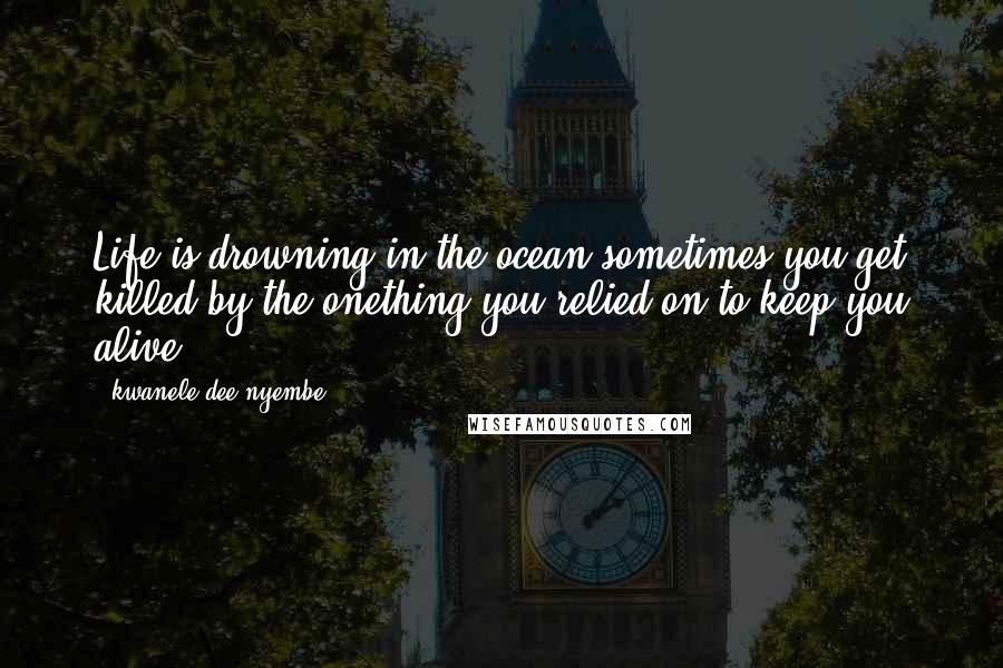 Kwanele Dee Nyembe Quotes: Life is drowning in the ocean sometimes you get killed by the onething you relied on to keep you alive