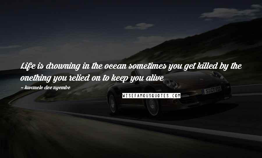 Kwanele Dee Nyembe Quotes: Life is drowning in the ocean sometimes you get killed by the onething you relied on to keep you alive