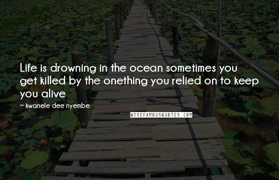 Kwanele Dee Nyembe Quotes: Life is drowning in the ocean sometimes you get killed by the onething you relied on to keep you alive