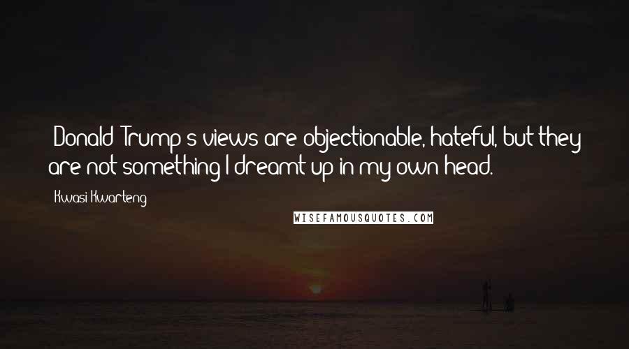 Kwasi Kwarteng Quotes: [Donald] Trump's views are objectionable, hateful, but they are not something I dreamt up in my own head.