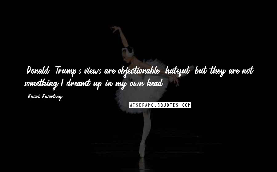 Kwasi Kwarteng Quotes: [Donald] Trump's views are objectionable, hateful, but they are not something I dreamt up in my own head.