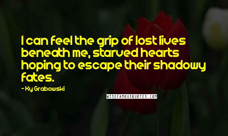 Ky Grabowski Quotes: I can feel the grip of lost lives beneath me, starved hearts hoping to escape their shadowy fates.