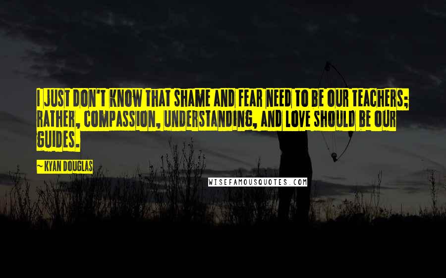 Kyan Douglas Quotes: I just don't know that shame and fear need to be our teachers; rather, compassion, understanding, and love should be our guides.