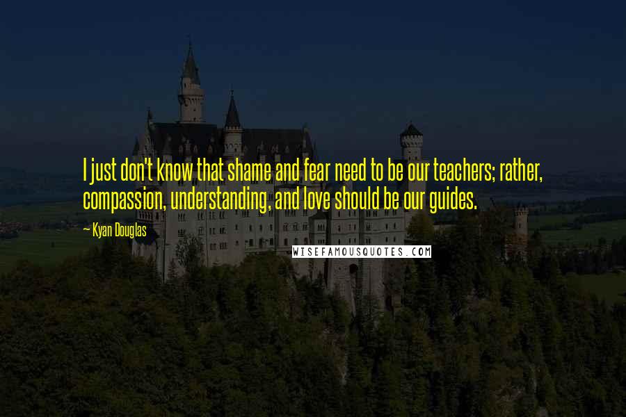 Kyan Douglas Quotes: I just don't know that shame and fear need to be our teachers; rather, compassion, understanding, and love should be our guides.