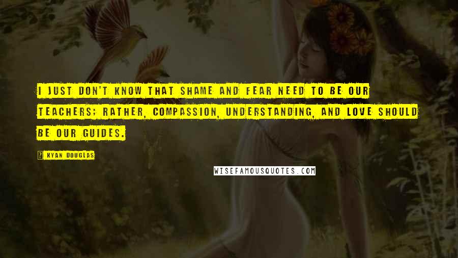 Kyan Douglas Quotes: I just don't know that shame and fear need to be our teachers; rather, compassion, understanding, and love should be our guides.