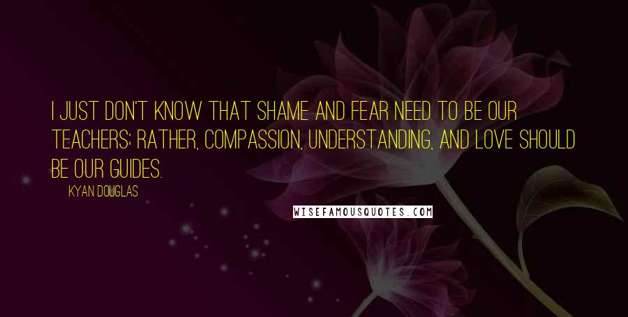 Kyan Douglas Quotes: I just don't know that shame and fear need to be our teachers; rather, compassion, understanding, and love should be our guides.