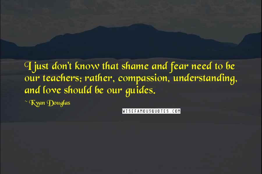 Kyan Douglas Quotes: I just don't know that shame and fear need to be our teachers; rather, compassion, understanding, and love should be our guides.