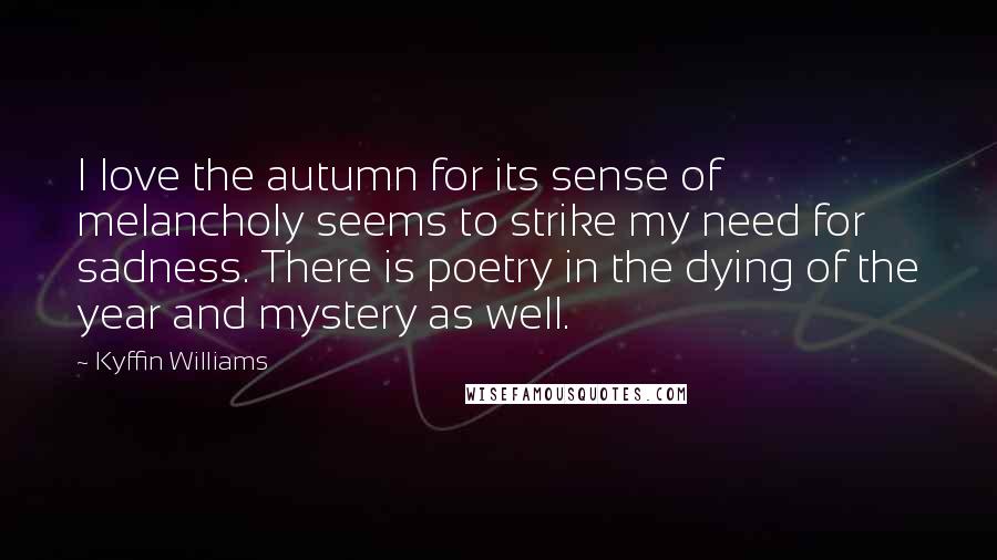 Kyffin Williams Quotes: I love the autumn for its sense of melancholy seems to strike my need for sadness. There is poetry in the dying of the year and mystery as well.