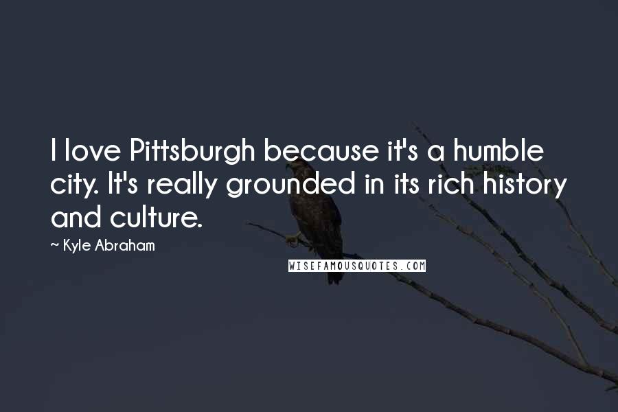 Kyle Abraham Quotes: I love Pittsburgh because it's a humble city. It's really grounded in its rich history and culture.