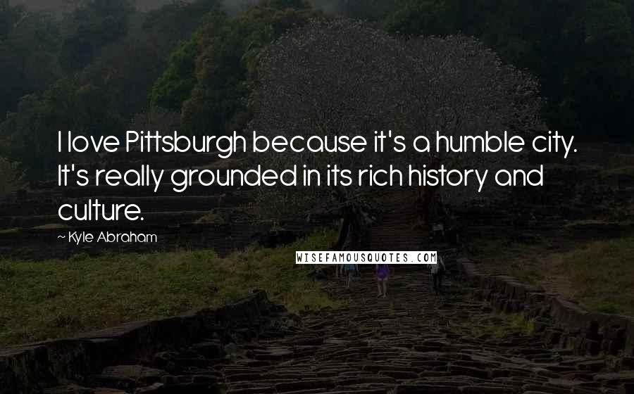 Kyle Abraham Quotes: I love Pittsburgh because it's a humble city. It's really grounded in its rich history and culture.