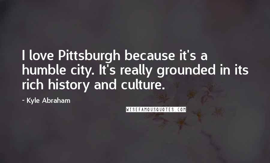 Kyle Abraham Quotes: I love Pittsburgh because it's a humble city. It's really grounded in its rich history and culture.