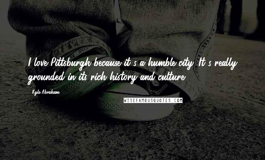 Kyle Abraham Quotes: I love Pittsburgh because it's a humble city. It's really grounded in its rich history and culture.