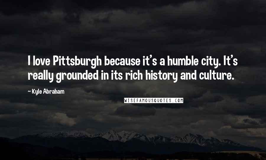 Kyle Abraham Quotes: I love Pittsburgh because it's a humble city. It's really grounded in its rich history and culture.