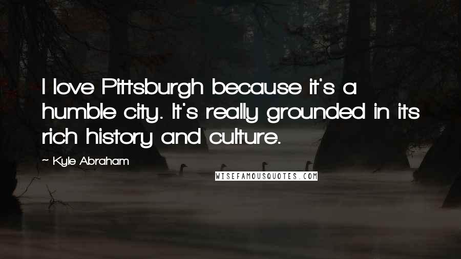 Kyle Abraham Quotes: I love Pittsburgh because it's a humble city. It's really grounded in its rich history and culture.