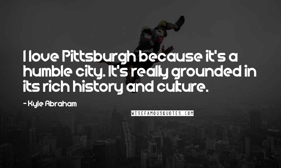 Kyle Abraham Quotes: I love Pittsburgh because it's a humble city. It's really grounded in its rich history and culture.