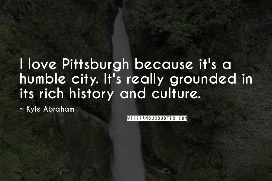 Kyle Abraham Quotes: I love Pittsburgh because it's a humble city. It's really grounded in its rich history and culture.