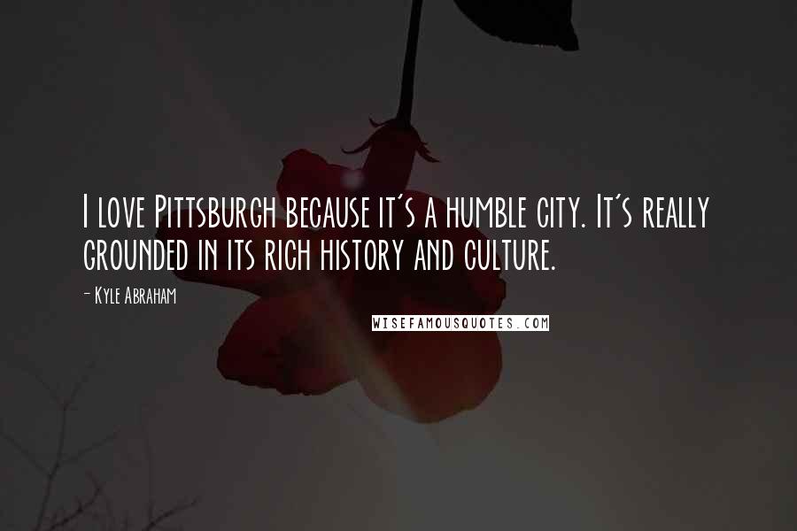 Kyle Abraham Quotes: I love Pittsburgh because it's a humble city. It's really grounded in its rich history and culture.