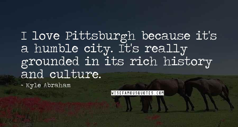 Kyle Abraham Quotes: I love Pittsburgh because it's a humble city. It's really grounded in its rich history and culture.