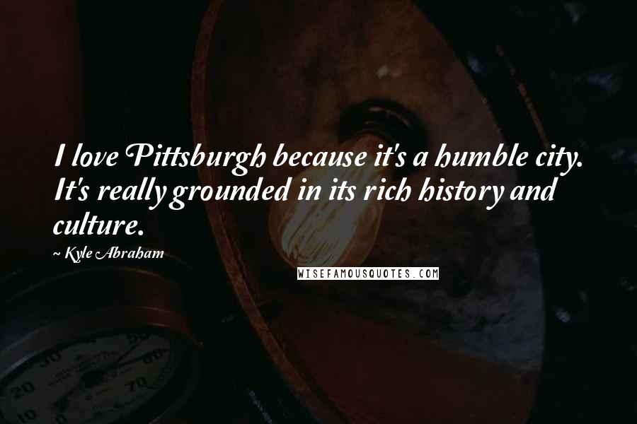 Kyle Abraham Quotes: I love Pittsburgh because it's a humble city. It's really grounded in its rich history and culture.