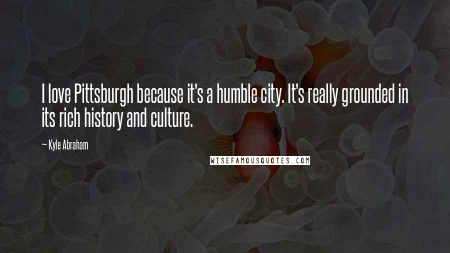 Kyle Abraham Quotes: I love Pittsburgh because it's a humble city. It's really grounded in its rich history and culture.