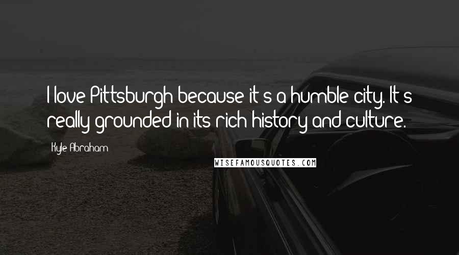 Kyle Abraham Quotes: I love Pittsburgh because it's a humble city. It's really grounded in its rich history and culture.