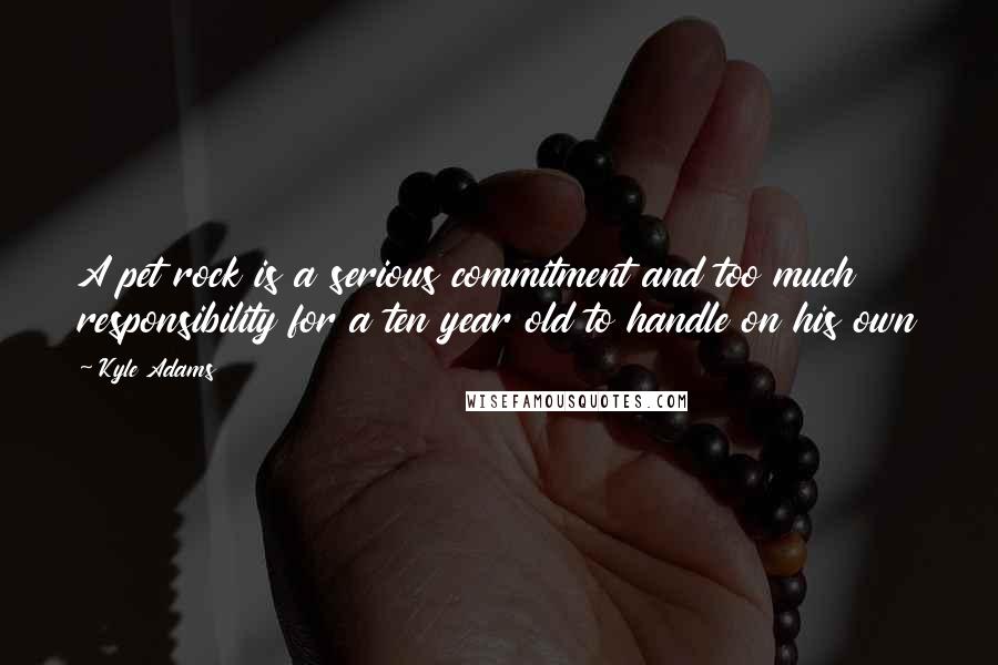 Kyle Adams Quotes: A pet rock is a serious commitment and too much responsibility for a ten year old to handle on his own