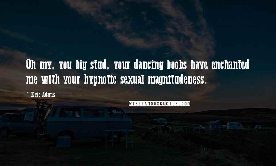 Kyle Adams Quotes: Oh my, you big stud, your dancing boobs have enchanted me with your hypnotic sexual magnitudeness.