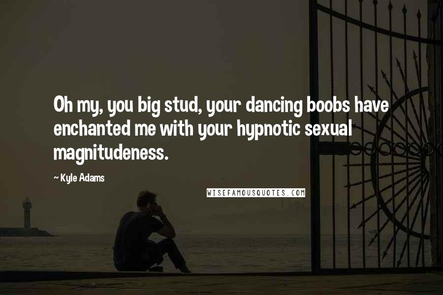 Kyle Adams Quotes: Oh my, you big stud, your dancing boobs have enchanted me with your hypnotic sexual magnitudeness.