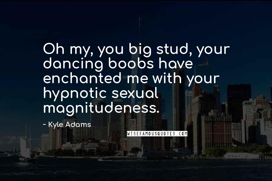 Kyle Adams Quotes: Oh my, you big stud, your dancing boobs have enchanted me with your hypnotic sexual magnitudeness.