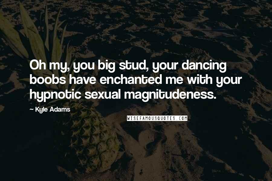 Kyle Adams Quotes: Oh my, you big stud, your dancing boobs have enchanted me with your hypnotic sexual magnitudeness.