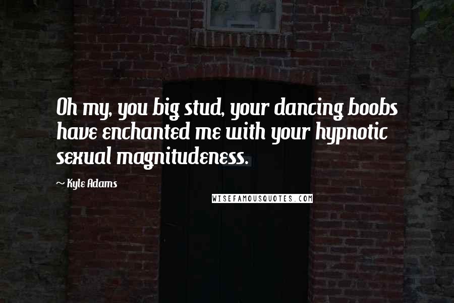 Kyle Adams Quotes: Oh my, you big stud, your dancing boobs have enchanted me with your hypnotic sexual magnitudeness.