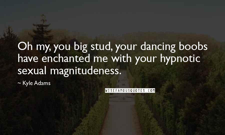 Kyle Adams Quotes: Oh my, you big stud, your dancing boobs have enchanted me with your hypnotic sexual magnitudeness.