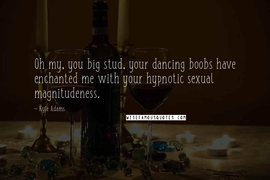 Kyle Adams Quotes: Oh my, you big stud, your dancing boobs have enchanted me with your hypnotic sexual magnitudeness.