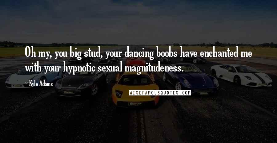 Kyle Adams Quotes: Oh my, you big stud, your dancing boobs have enchanted me with your hypnotic sexual magnitudeness.