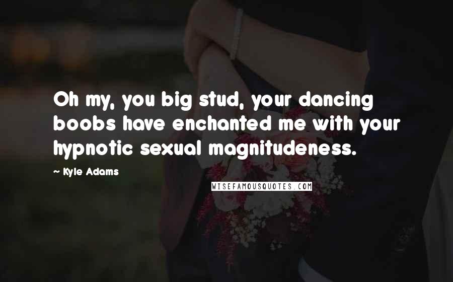 Kyle Adams Quotes: Oh my, you big stud, your dancing boobs have enchanted me with your hypnotic sexual magnitudeness.