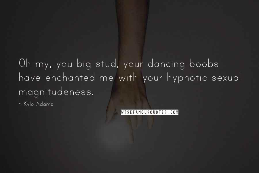 Kyle Adams Quotes: Oh my, you big stud, your dancing boobs have enchanted me with your hypnotic sexual magnitudeness.