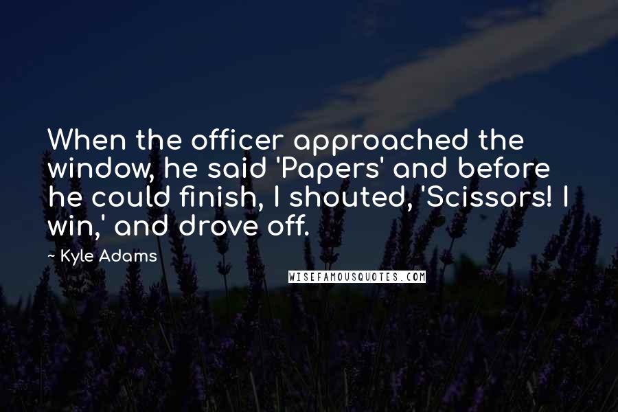 Kyle Adams Quotes: When the officer approached the window, he said 'Papers' and before he could finish, I shouted, 'Scissors! I win,' and drove off.