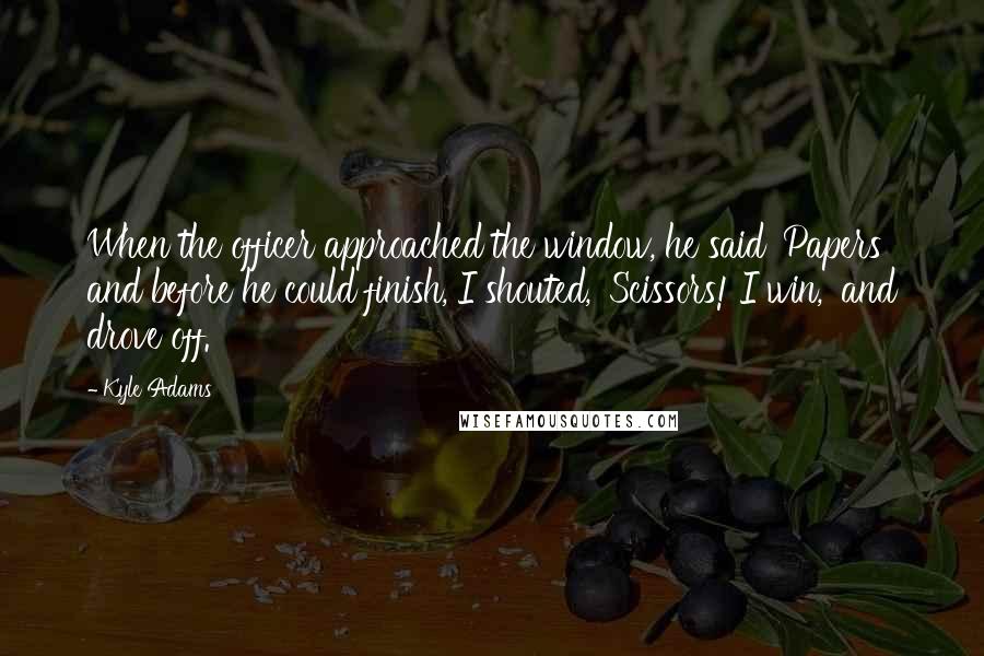 Kyle Adams Quotes: When the officer approached the window, he said 'Papers' and before he could finish, I shouted, 'Scissors! I win,' and drove off.