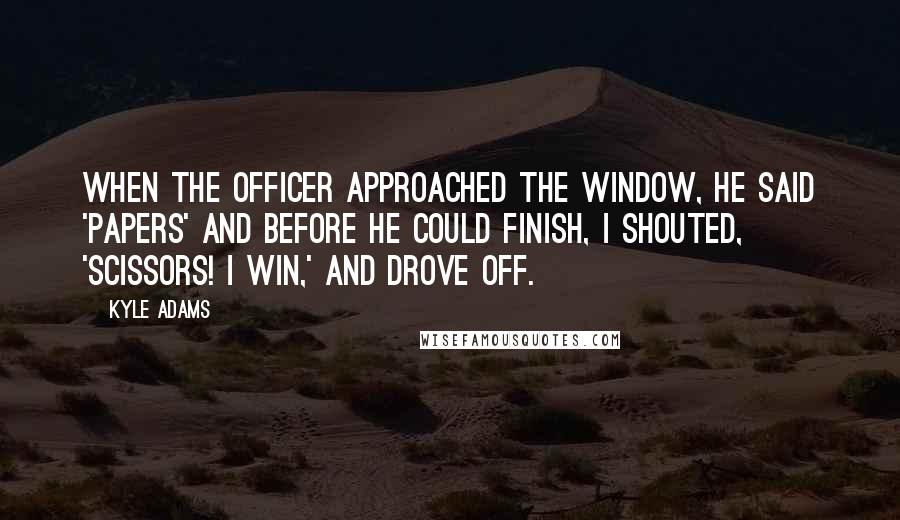 Kyle Adams Quotes: When the officer approached the window, he said 'Papers' and before he could finish, I shouted, 'Scissors! I win,' and drove off.