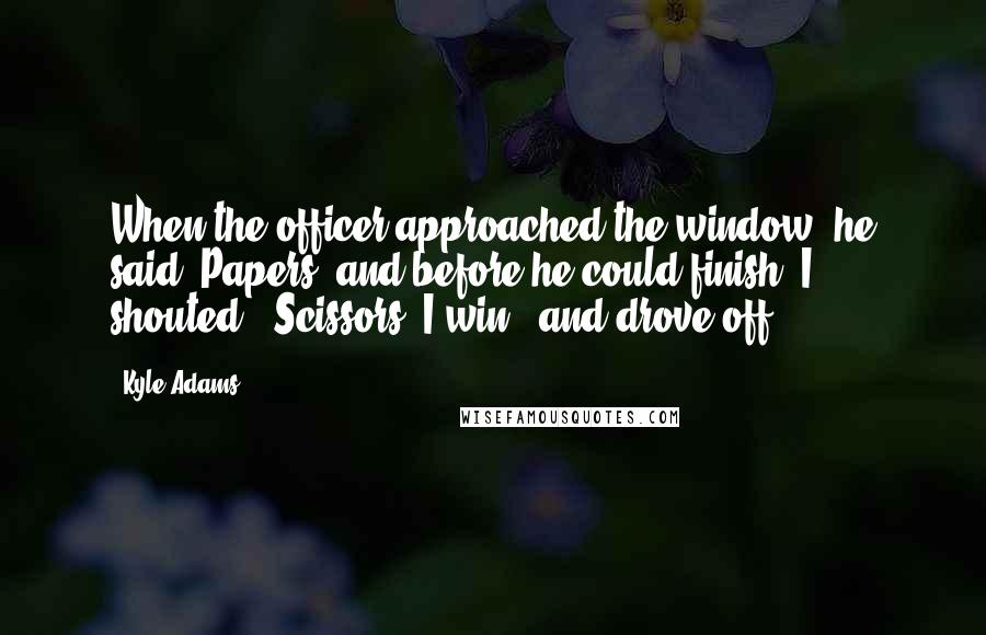 Kyle Adams Quotes: When the officer approached the window, he said 'Papers' and before he could finish, I shouted, 'Scissors! I win,' and drove off.