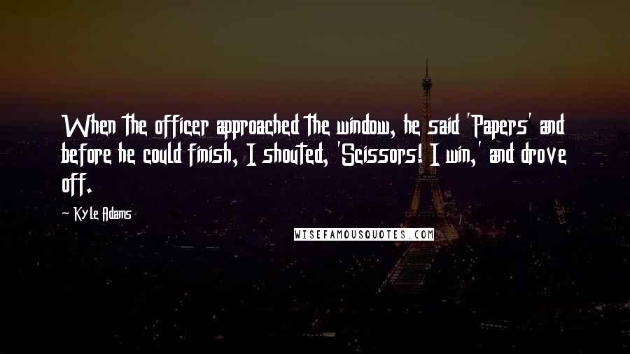 Kyle Adams Quotes: When the officer approached the window, he said 'Papers' and before he could finish, I shouted, 'Scissors! I win,' and drove off.