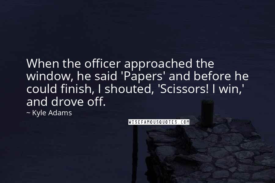 Kyle Adams Quotes: When the officer approached the window, he said 'Papers' and before he could finish, I shouted, 'Scissors! I win,' and drove off.