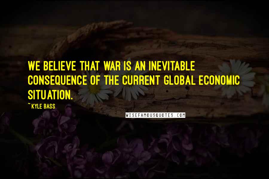 Kyle Bass Quotes: We believe that war is an inevitable consequence of the current global economic situation.