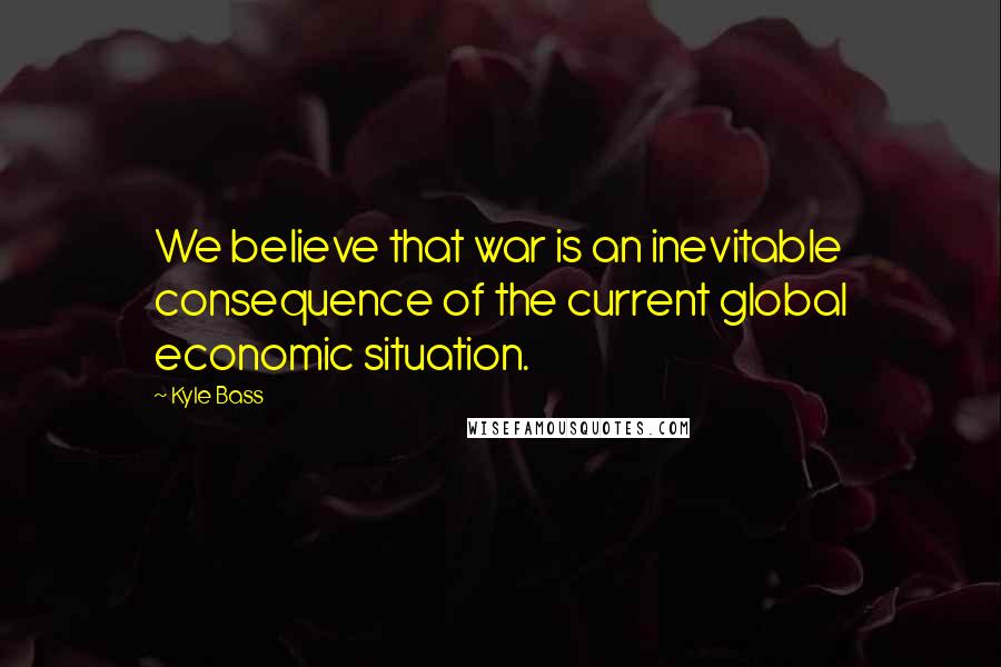 Kyle Bass Quotes: We believe that war is an inevitable consequence of the current global economic situation.