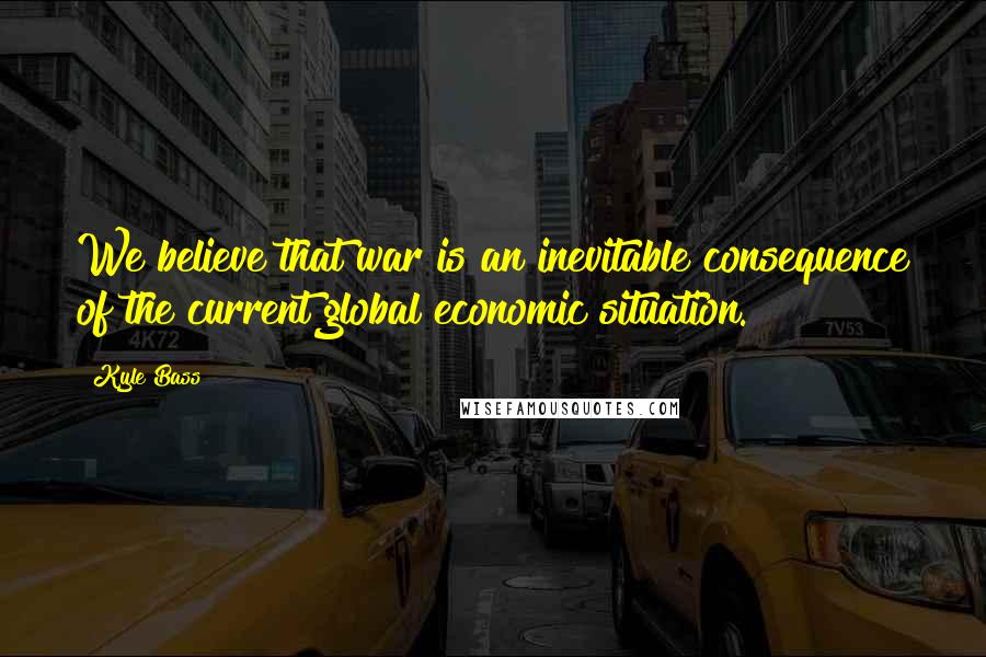 Kyle Bass Quotes: We believe that war is an inevitable consequence of the current global economic situation.