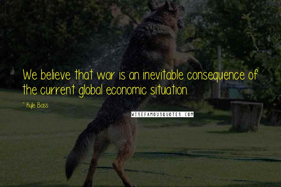 Kyle Bass Quotes: We believe that war is an inevitable consequence of the current global economic situation.